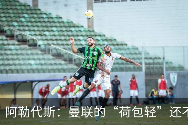 阿勒代斯：曼联的“荷包轻”还不够见识别的高价标签